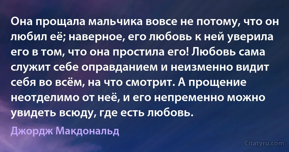 Она прощала мальчика вовсе не потому, что он любил её; наверное, его любовь к ней уверила его в том, что она простила его! Любовь сама служит себе оправданием и неизменно видит себя во всём, на что смотрит. А прощение неотделимо от неё, и его непременно можно увидеть всюду, где есть любовь. (Джордж Макдональд)