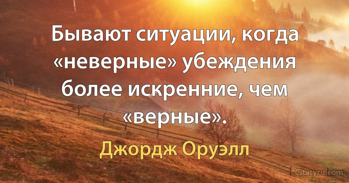 Бывают ситуации, когда «неверные» убеждения более искренние, чем «верные». (Джордж Оруэлл)