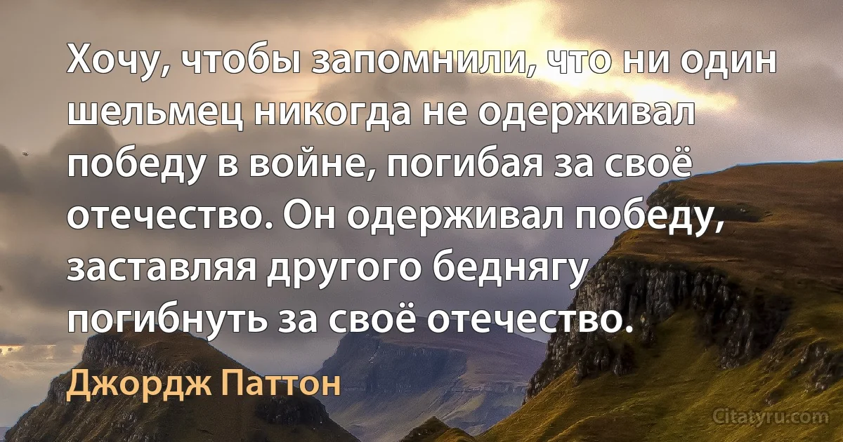 Хочу, чтобы запомнили, что ни один шельмец никогда не одерживал победу в войне, погибая за своё отечество. Он одерживал победу, заставляя другого беднягу погибнуть за своё отечество. (Джордж Паттон)