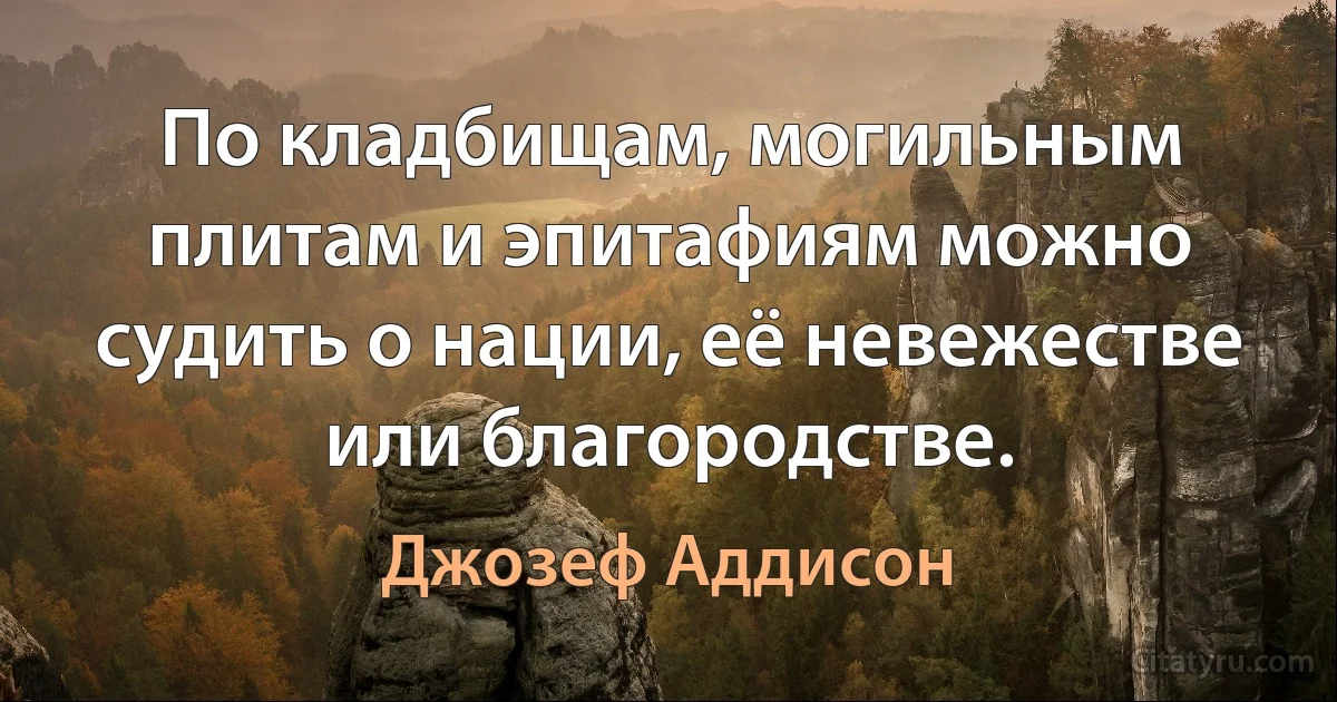 По кладбищам, могильным плитам и эпитафиям можно судить о нации, её невежестве или благородстве. (Джозеф Аддисон)