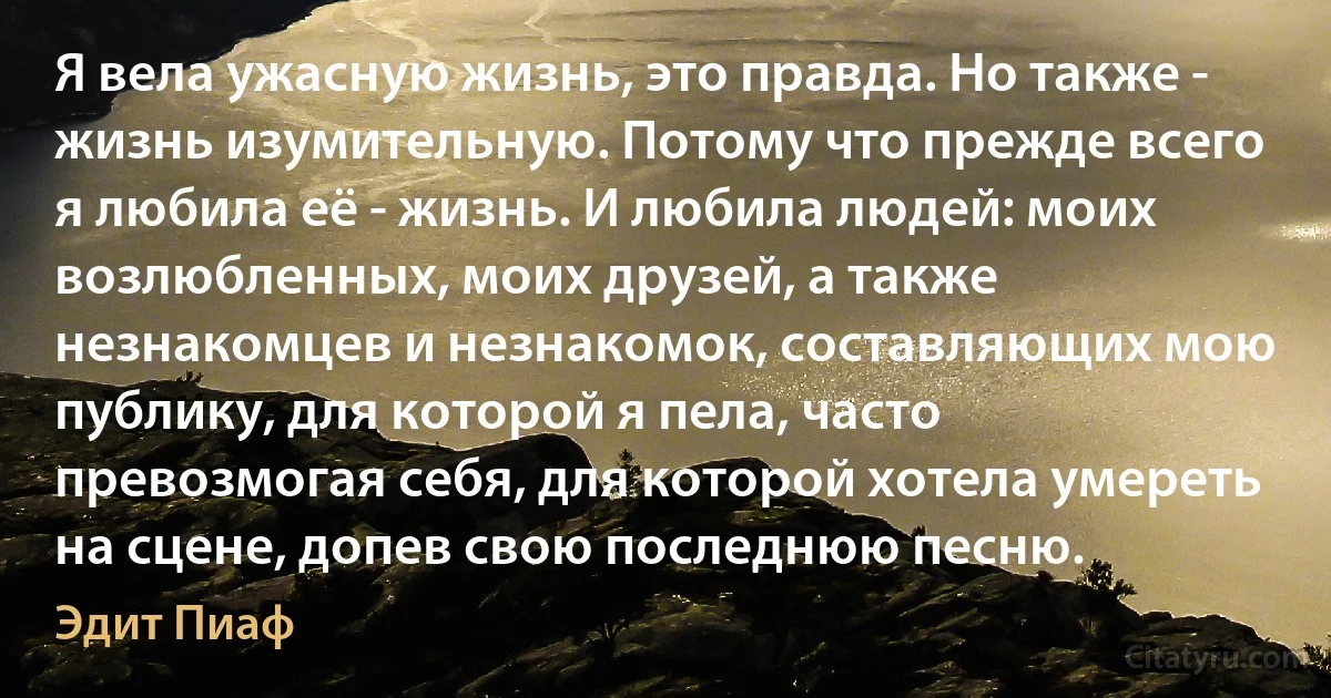 Я вела ужасную жизнь, это правда. Но также - жизнь изумительную. Потому что прежде всего я любила её - жизнь. И любила людей: моих возлюбленных, моих друзей, а также незнакомцев и незнакомок, составляющих мою публику, для которой я пела, часто превозмогая себя, для которой хотела умереть на сцене, допев свою последнюю песню. (Эдит Пиаф)