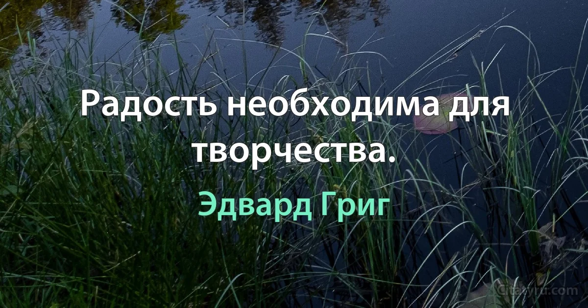 Радость необходима для творчества. (Эдвард Григ)