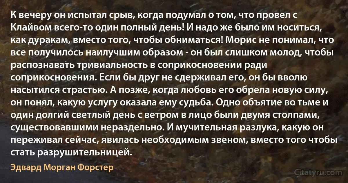 К вечеру он испытал срыв, когда подумал о том, что провел с Клайвом всего-то один полный день! И надо же было им носиться, как дуракам, вместо того, чтобы обниматься! Морис не понимал, что все получилось наилучшим образом - он был слишком молод, чтобы распознавать тривиальность в соприкосновении ради соприкосновения. Если бы друг не сдерживал его, он бы вволю насытился страстью. А позже, когда любовь его обрела новую силу, он понял, какую услугу оказала ему судьба. Одно объятие во тьме и один долгий светлый день с ветром в лицо были двумя столпами, существовавшими нераздельно. И мучительная разлука, какую он переживал сейчас, явилась необходимым звеном, вместо того чтобы стать разрушительницей. (Эдвард Морган Форстер)