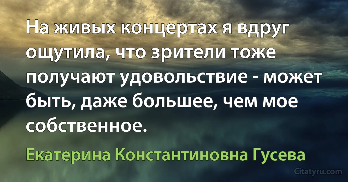 На живых концертах я вдруг ощутила, что зрители тоже получают удовольствие - может быть, даже большее, чем мое собственное. (Екатерина Константиновна Гусева)