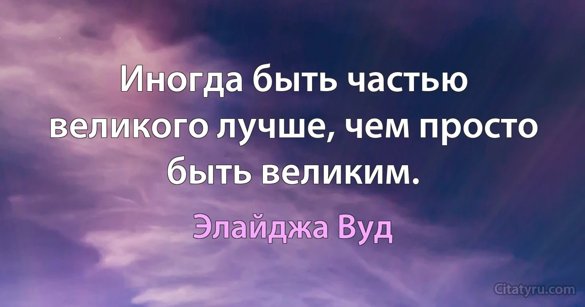 Иногда быть частью великого лучше, чем просто быть великим. (Элайджа Вуд)