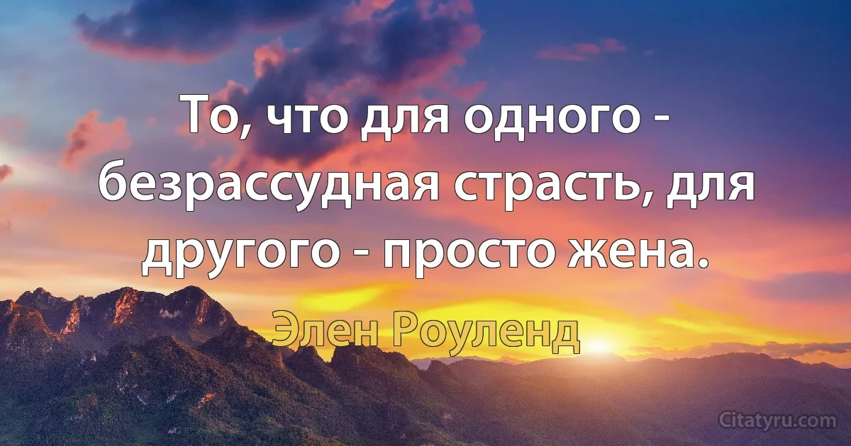 То, что для одного - безрассудная страсть, для другого - просто жена. (Элен Роуленд)