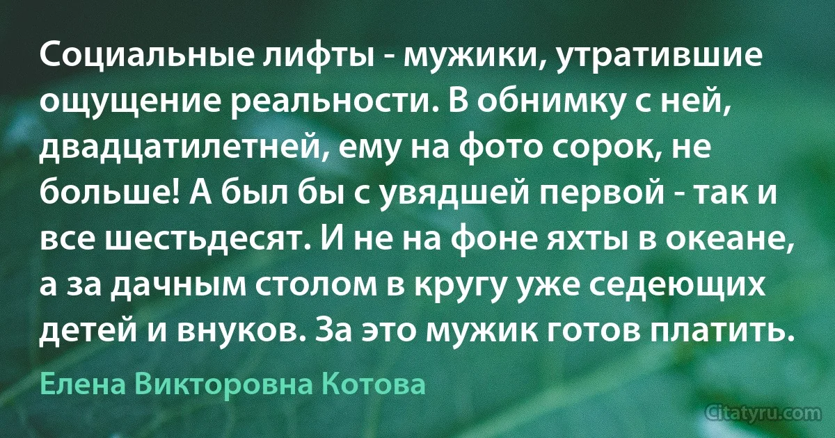 Социальные лифты - мужики, утратившие ощущение реальности. В обнимку с ней, двадцатилетней, ему на фото сорок, не больше! А был бы с увядшей первой - так и все шестьдесят. И не на фоне яхты в океане, а за дачным столом в кругу уже седеющих детей и внуков. За это мужик готов платить. (Елена Викторовна Котова)