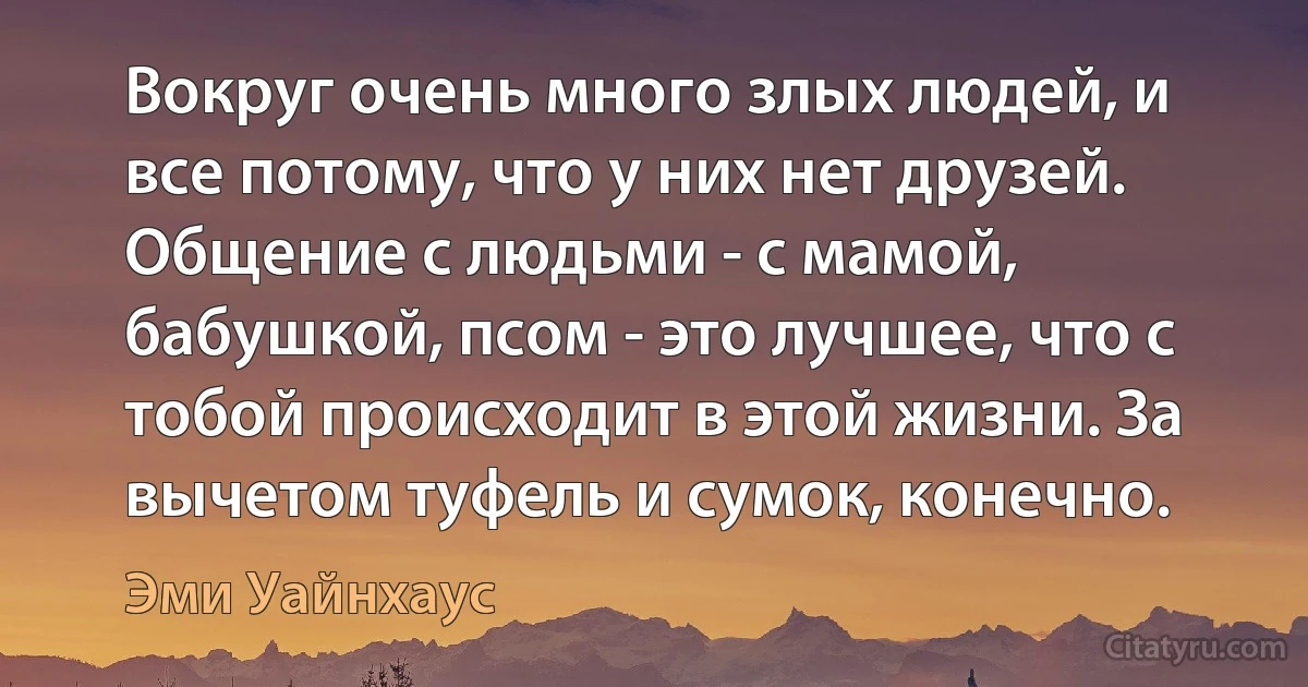 Вокруг очень много злых людей, и все потому, что у них нет друзей. Общение с людьми - с мамой, бабушкой, псом - это лучшее, что с тобой происходит в этой жизни. За вычетом туфель и сумок, конечно. (Эми Уайнхаус)