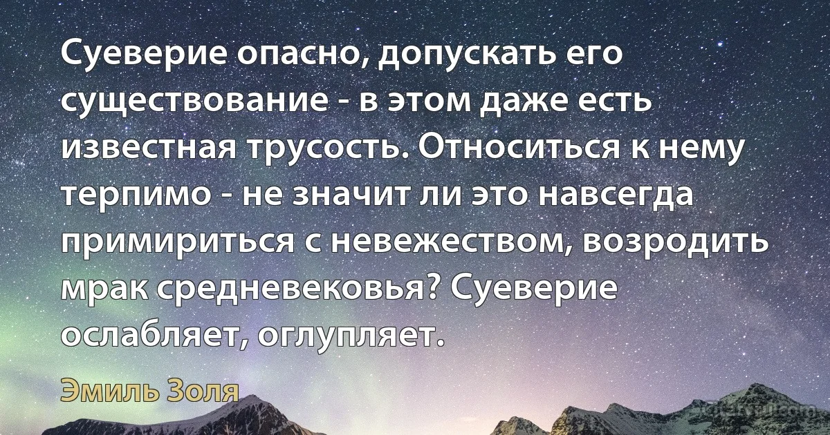 Суеверие опасно, допускать его существование - в этом даже есть известная трусость. Относиться к нему терпимо - не значит ли это навсегда примириться с невежеством, возродить мрак средневековья? Суеверие ослабляет, оглупляет. (Эмиль Золя)