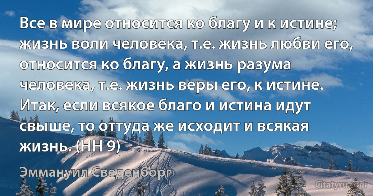 Все в мире относится ко благу и к истине; жизнь воли человека, т.е. жизнь любви его, относится ко благу, а жизнь разума человека, т.е. жизнь веры его, к истине. Итак, если всякое благо и истина идут свыше, то оттуда же исходит и всякая жизнь. (HH 9) (Эммануил Сведенборг)