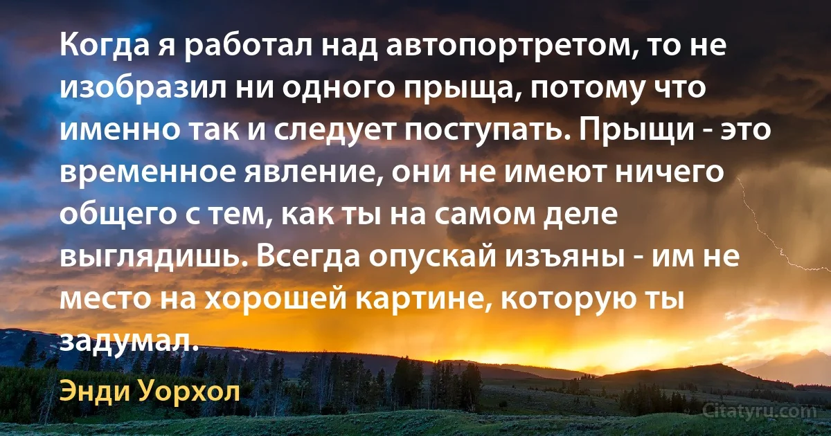 Когда я работал над автопортретом, то не изобразил ни одного прыща, потому что именно так и следует поступать. Прыщи - это временное явление, они не имеют ничего общего с тем, как ты на самом деле выглядишь. Всегда опускай изъяны - им не место на хорошей картине, которую ты задумал. (Энди Уорхол)