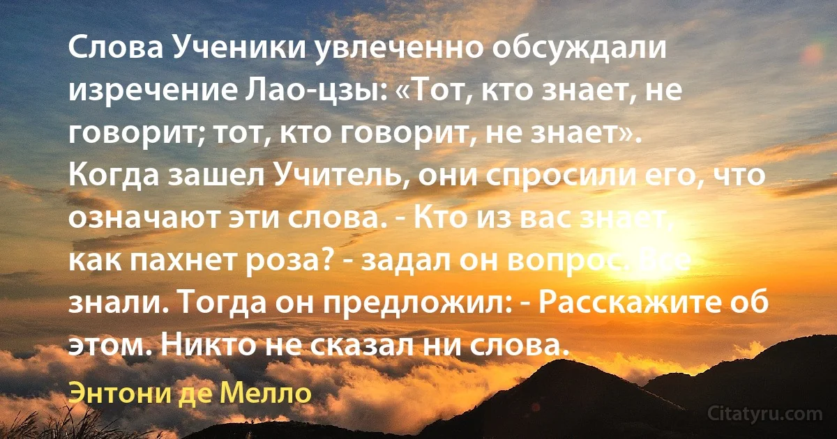 Слова Ученики увлеченно обсуждали изречение Лао-цзы: «Тот, кто знает, не говорит; тот, кто говорит, не знает». Когда зашел Учитель, они спросили его, что означают эти слова. - Кто из вас знает, как пахнет роза? - задал он вопрос. Все знали. Тогда он предложил: - Расскажите об этом. Никто не сказал ни слова. (Энтони де Мелло)