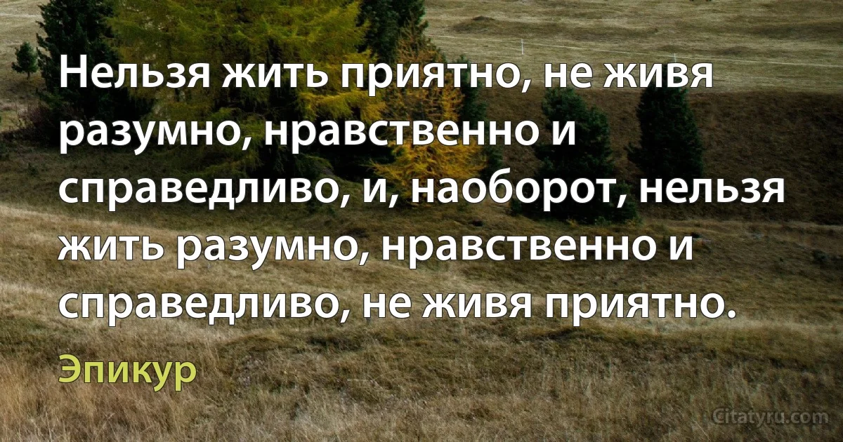 Нельзя жить приятно, не живя разумно, нравственно и справедливо, и, наоборот, нельзя жить разумно, нравственно и справедливо, не живя приятно. (Эпикур)