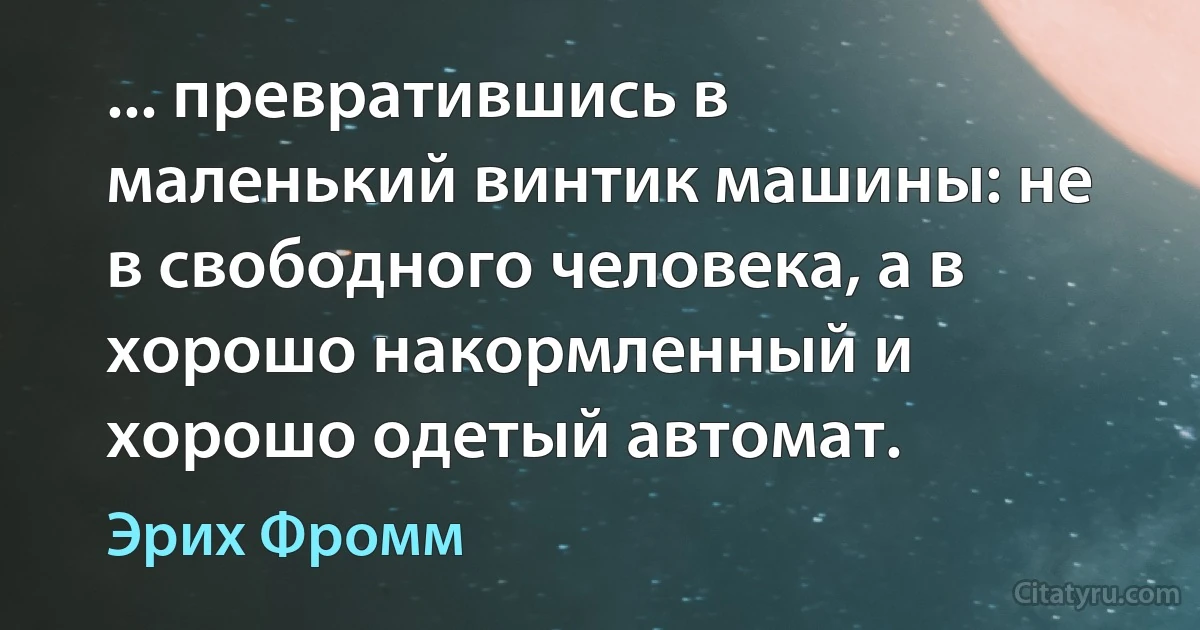 ... превратившись в маленький винтик машины: не в свободного человека, а в хорошо накормленный и хорошо одетый автомат. (Эрих Фромм)