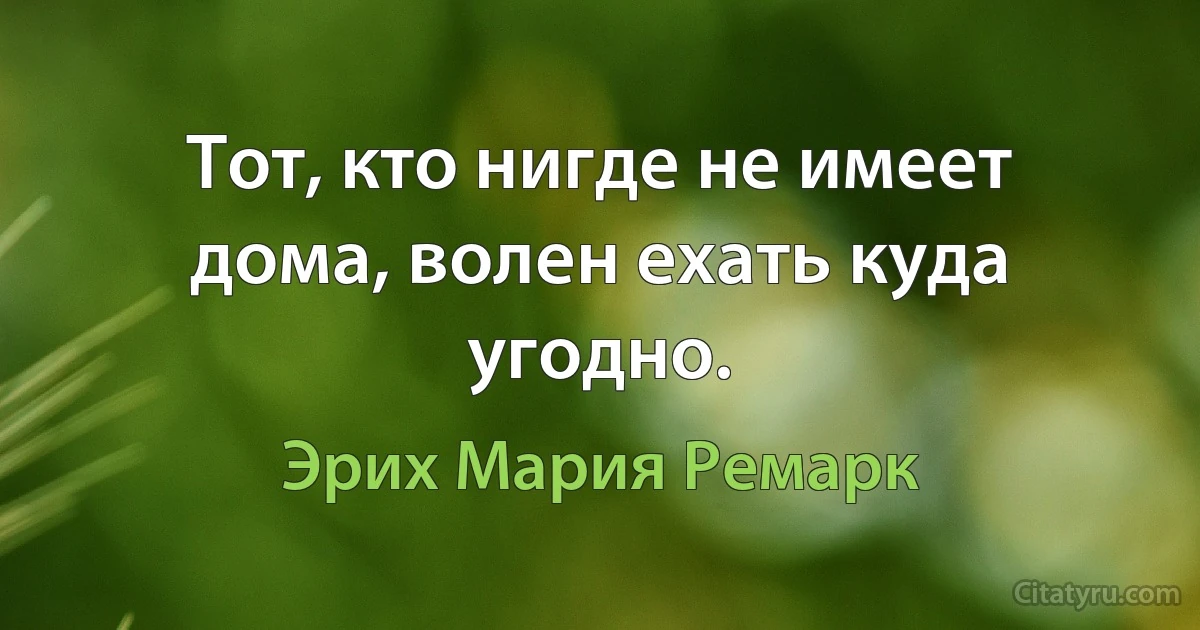 Тот, кто нигде не имеет дома, волен ехать куда угодно. (Эрих Мария Ремарк)