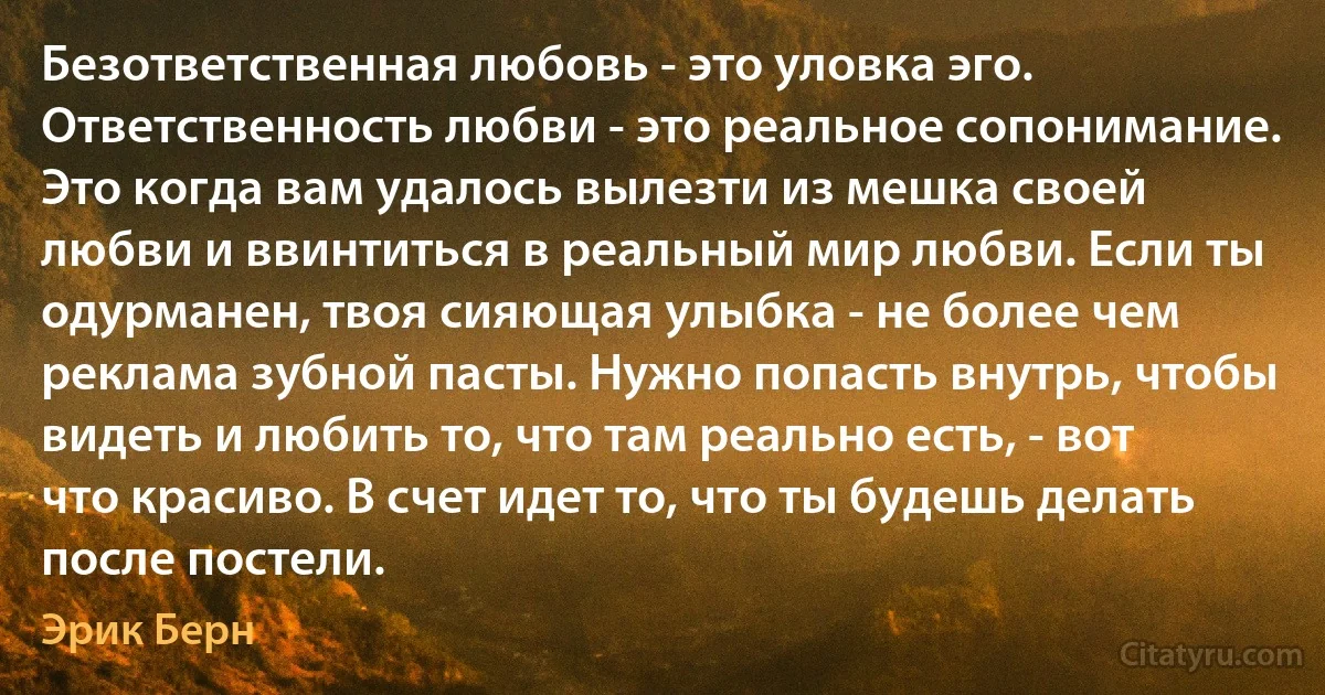 Безответственная любовь - это уловка эго. Ответственность любви - это реальное сопонимание. Это когда вам удалось вылезти из мешка своей любви и ввинтиться в реальный мир любви. Если ты одурманен, твоя сияющая улыбка - не более чем реклама зубной пасты. Нужно попасть внутрь, чтобы видеть и любить то, что там реально есть, - вот что красиво. В счет идет то, что ты будешь делать после постели. (Эрик Берн)