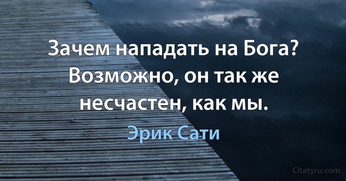 Зачем нападать на Бога? Возможно, он так же несчастен, как мы. (Эрик Сати)