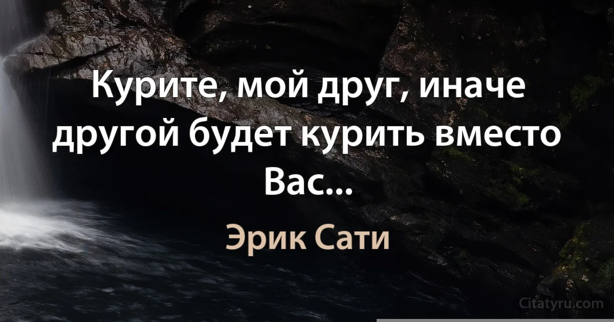 Курите, мой друг, иначе другой будет курить вместо Вас... (Эрик Сати)