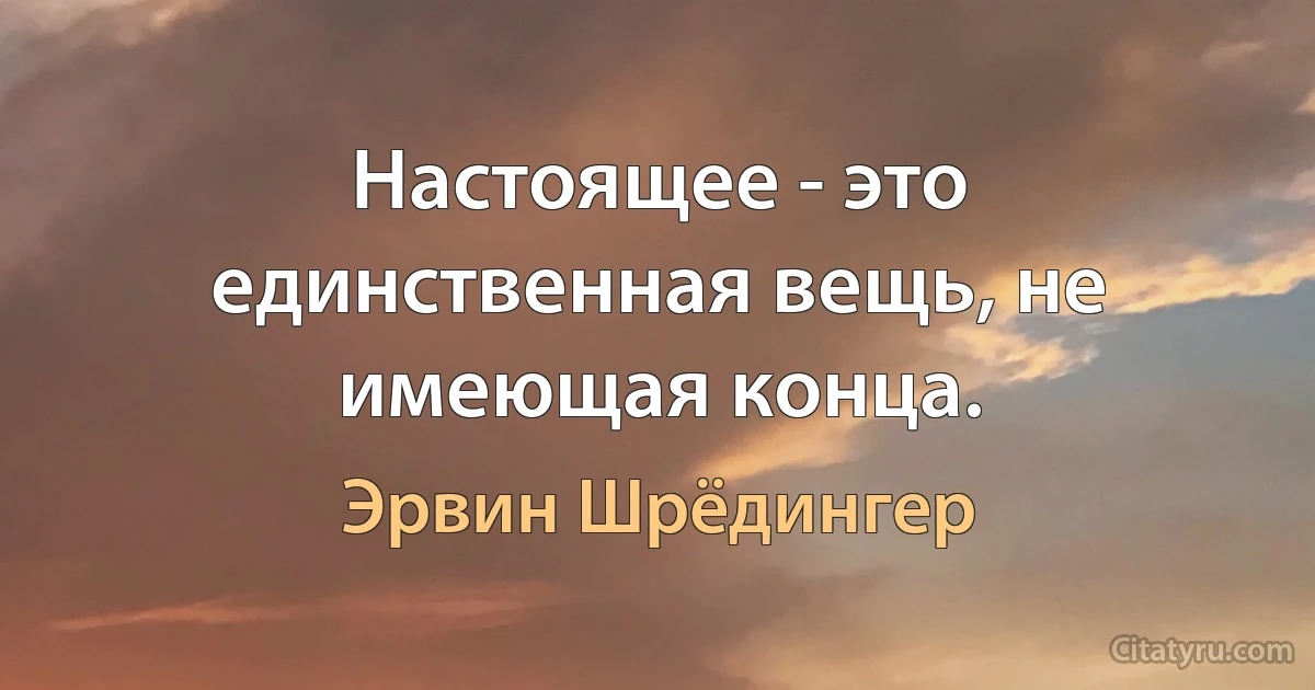 Настоящее - это единственная вещь, не имеющая конца. (Эрвин Шрёдингер)