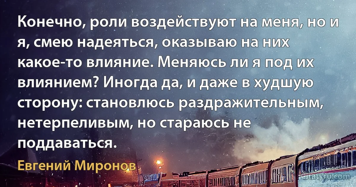 Конечно, роли воздействуют на меня, но и я, смею надеяться, оказываю на них какое-то влияние. Меняюсь ли я под их влиянием? Иногда да, и даже в худшую сторону: становлюсь раздражительным, нетерпеливым, но стараюсь не поддаваться. (Евгений Миронов)