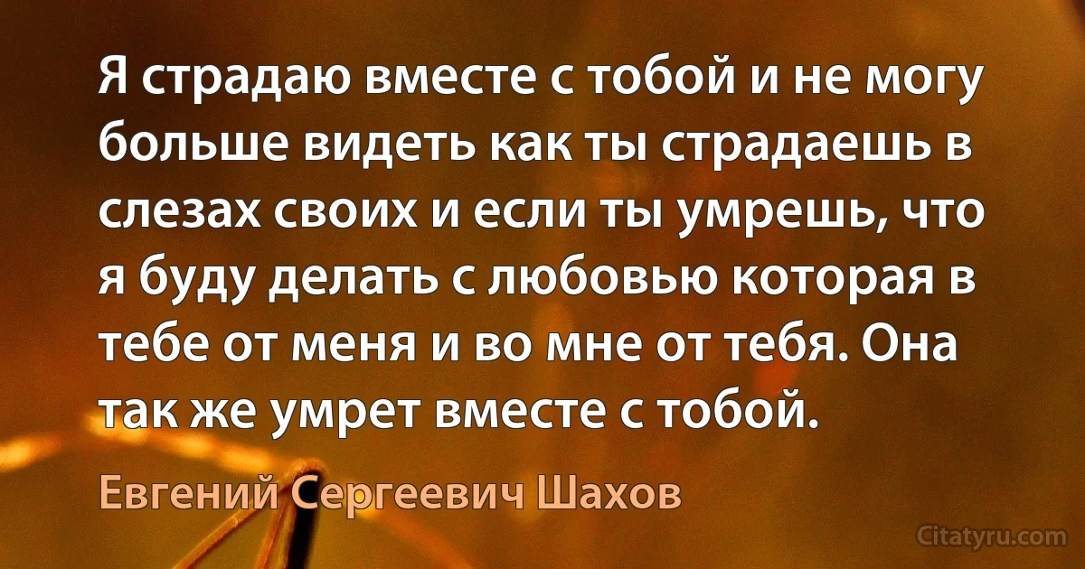 Я страдаю вместе с тобой и не могу больше видеть как ты страдаешь в слезах своих и если ты умрешь, что я буду делать с любовью которая в тебе от меня и во мне от тебя. Она так же умрет вместе с тобой. (Евгений Сергеевич Шахов)