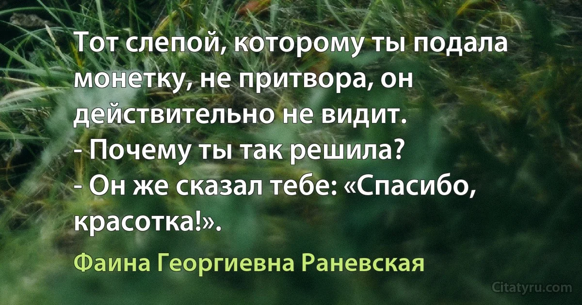 Тот слепой, которому ты подала монетку, не притвора, он действительно не видит.
- Почему ты так решила?
- Он же сказал тебе: «Спасибо, красотка!». (Фаина Георгиевна Раневская)