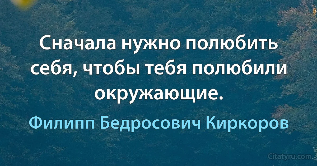 Сначала нужно полюбить себя, чтобы тебя полюбили окружающие. (Филипп Бедросович Киркоров)