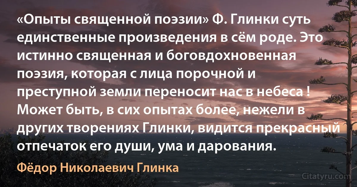 «Опыты священной поэзии» Ф. Глинки суть единственные произведения в сём роде. Это истинно священная и боговдохновенная поэзия, которая с лица порочной и преступной земли переносит нас в небеса ! Может быть, в сих опытах более, нежели в других творениях Глинки, видится прекрасный отпечаток его души, ума и дарования. (Фёдор Николаевич Глинка)