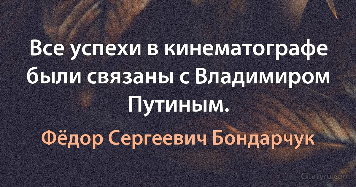 Все успехи в кинематографе были связаны с Владимиром Путиным. (Фёдор Сергеевич Бондарчук)