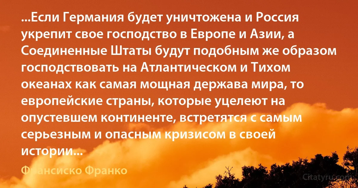 ...Если Германия будет уничтожена и Россия укрепит свое господство в Европе и Азии, а Соединенные Штаты будут подобным же образом господствовать на Атлантическом и Тихом океанах как самая мощная держава мира, то европейские страны, которые уцелеют на опустевшем континенте, встретятся с самым серьезным и опасным кризисом в своей истории... (Франсиско Франко)