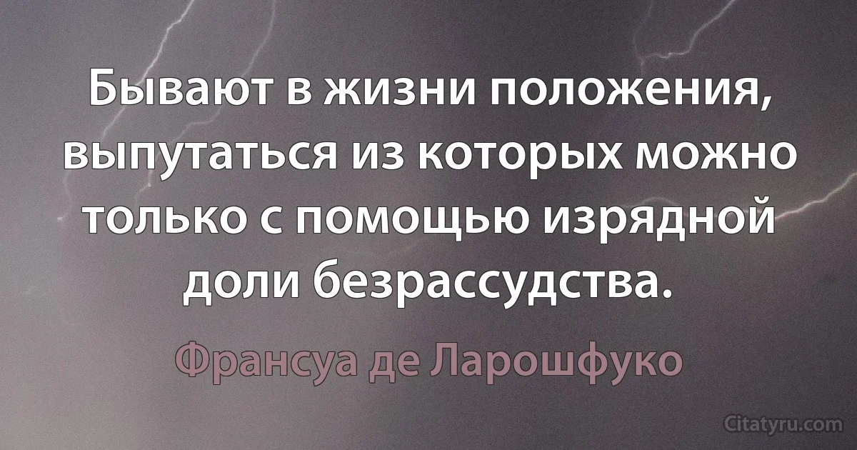 Бывают в жизни положения, выпутаться из которых можно только с помощью изрядной доли безрассудства. (Франсуа де Ларошфуко)