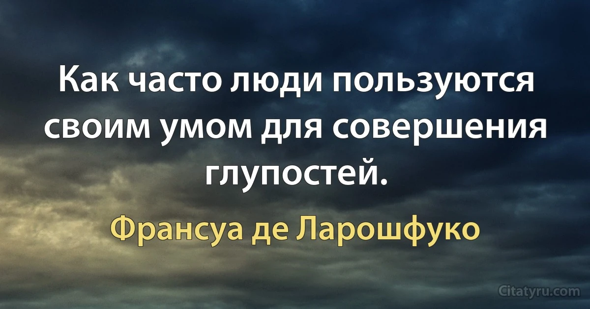 Как часто люди пользуются своим умом для совершения глупостей. (Франсуа де Ларошфуко)