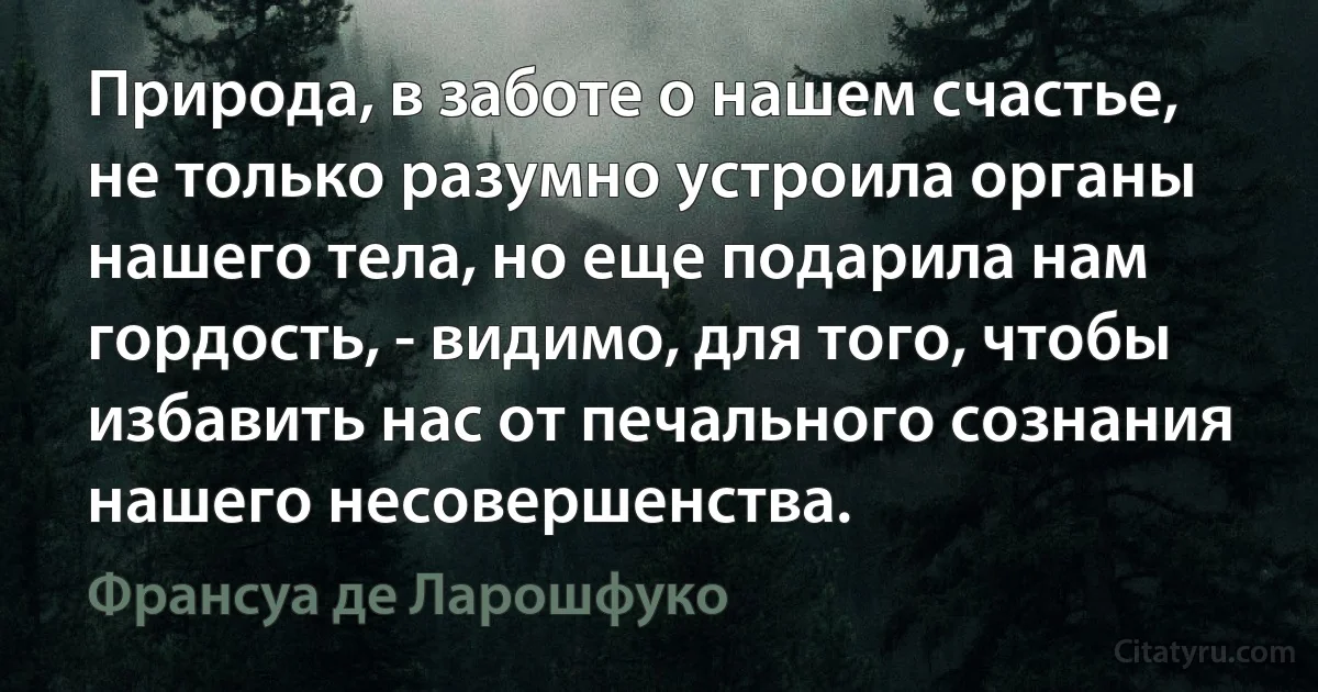 Природа, в заботе о нашем счастье, не только разумно устроила органы нашего тела, но еще подарила нам гордость, - видимо, для того, чтобы избавить нас от печального сознания нашего несовершенства. (Франсуа де Ларошфуко)