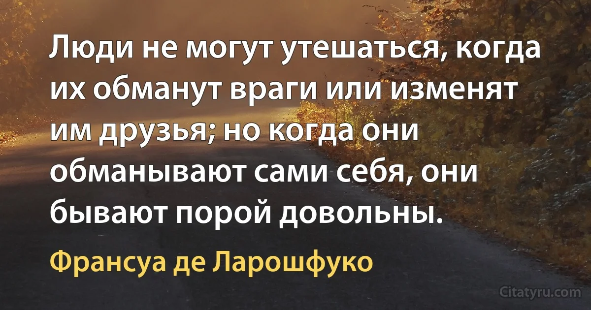 Люди не могут утешаться, когда их обманут враги или изменят им друзья; но когда они обманывают сами себя, они бывают порой довольны. (Франсуа де Ларошфуко)