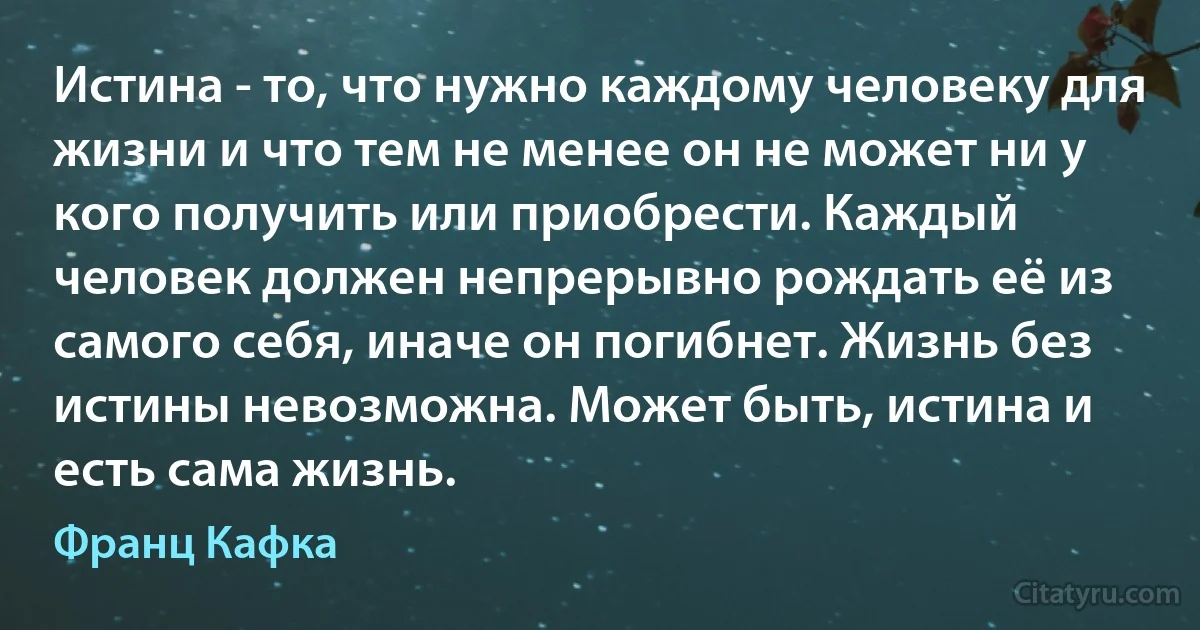 Истина - то, что нужно каждому человеку для жизни и что тем не менее он не может ни у кого получить или приобрести. Каждый человек должен непрерывно рождать её из самого себя, иначе он погибнет. Жизнь без истины невозможна. Может быть, истина и есть сама жизнь. (Франц Кафка)