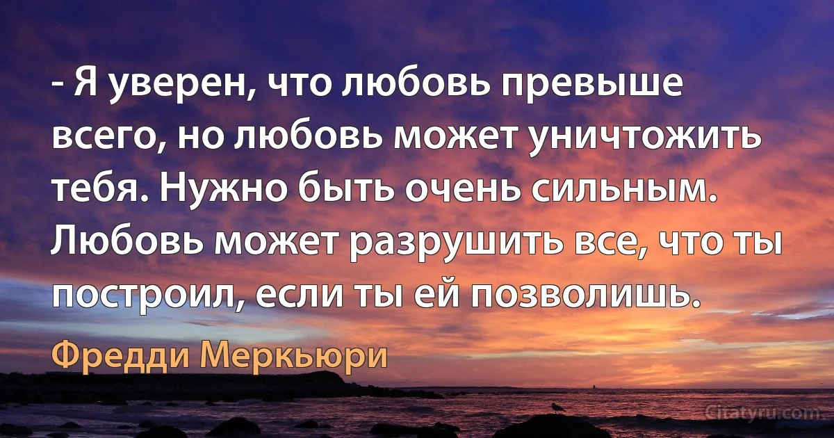 - Я уверен, что любовь превыше всего, но любовь может уничтожить тебя. Нужно быть очень сильным. Любовь может разрушить все, что ты построил, если ты ей позволишь. (Фредди Меркьюри)