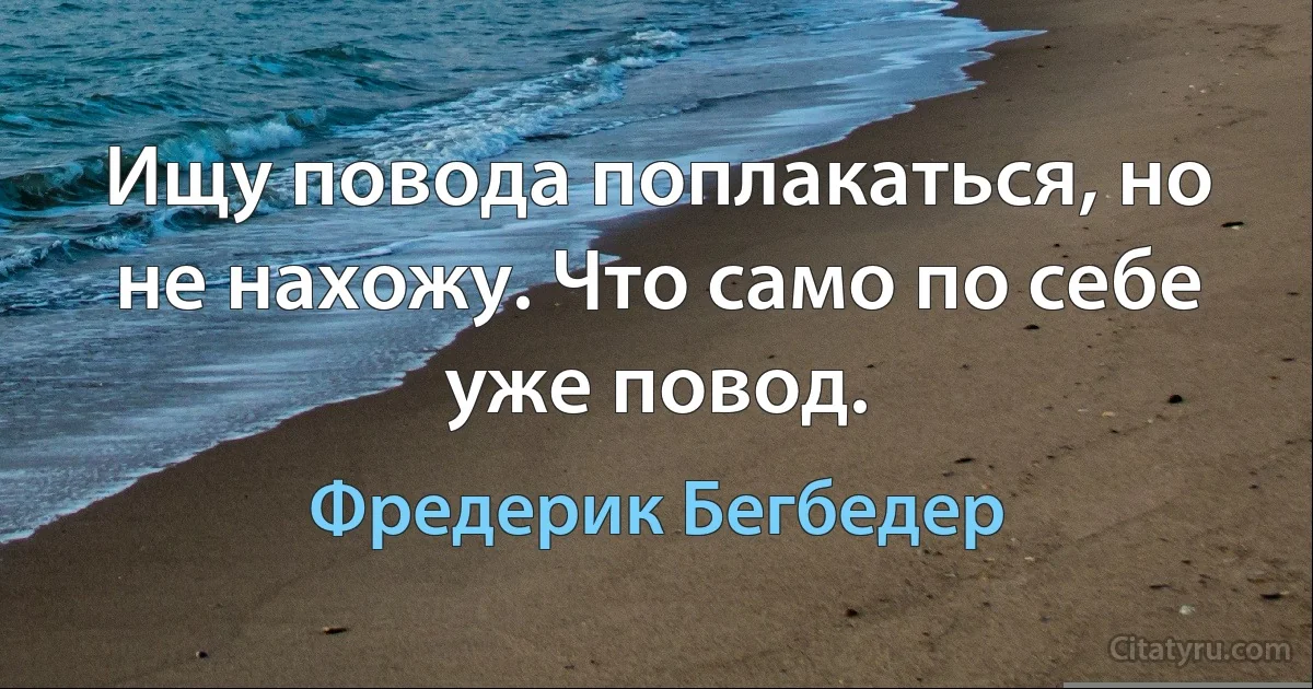 Ищу повода поплакаться, но не нахожу. Что само по себе уже повод. (Фредерик Бегбедер)