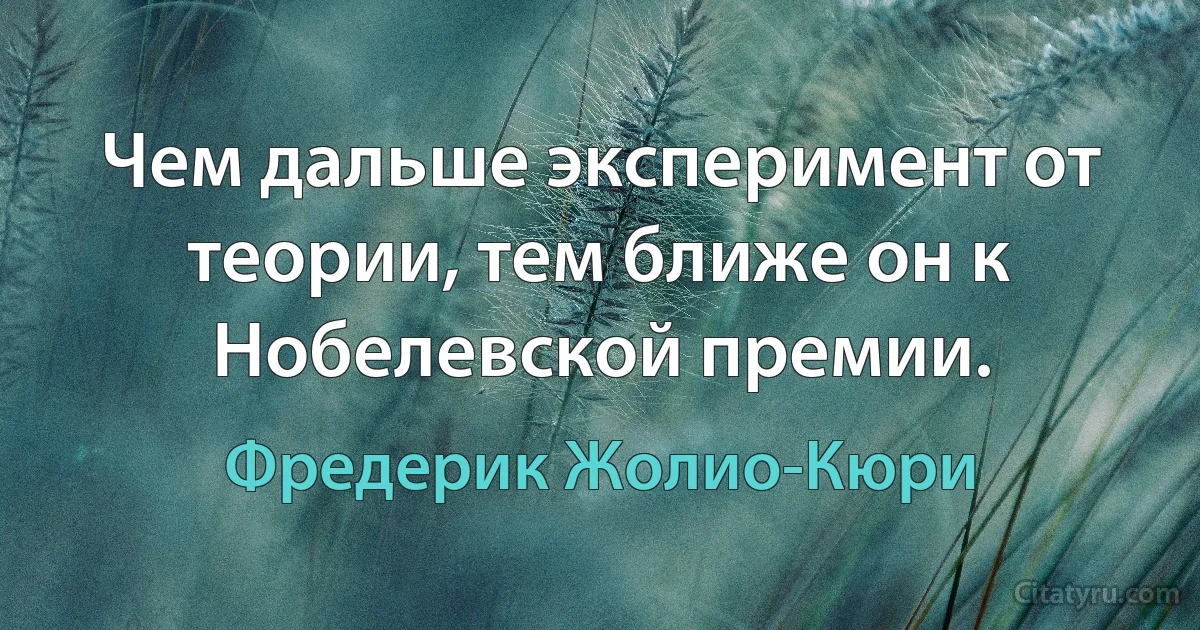 Чем дальше эксперимент от теории, тем ближе он к Нобелевской премии. (Фредерик Жолио-Кюри)