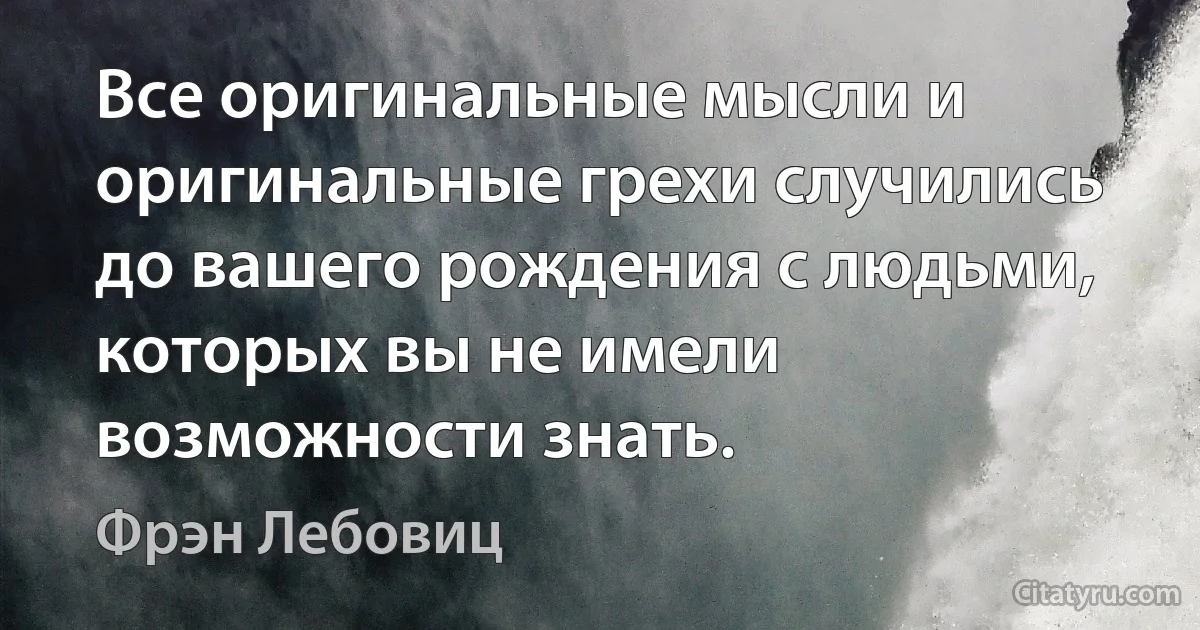 Все оригинальные мысли и оригинальные грехи случились до вашего рождения с людьми, которых вы не имели возможности знать. (Фрэн Лебовиц)