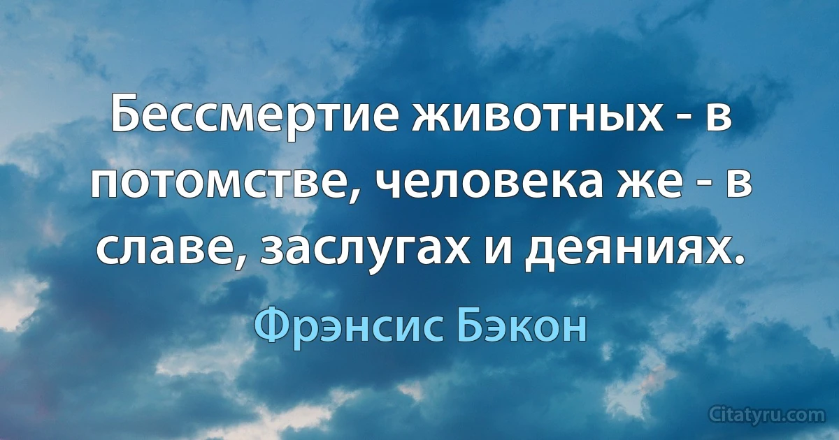 Бессмертие животных - в потомстве, человека же - в славе, заслугах и деяниях. (Фрэнсис Бэкон)