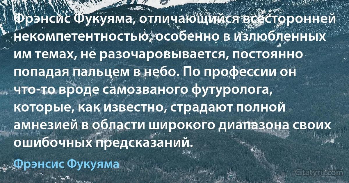 Фрэнсис Фукуяма, отличающийся всесторонней некомпетентностью, особенно в излюбленных им темах, не разочаровывается, постоянно попадая пальцем в небо. По профессии он что-то вроде самозваного футуролога, которые, как известно, страдают полной амнезией в области широкого диапазона своих ошибочных предсказаний. (Фрэнсис Фукуяма)