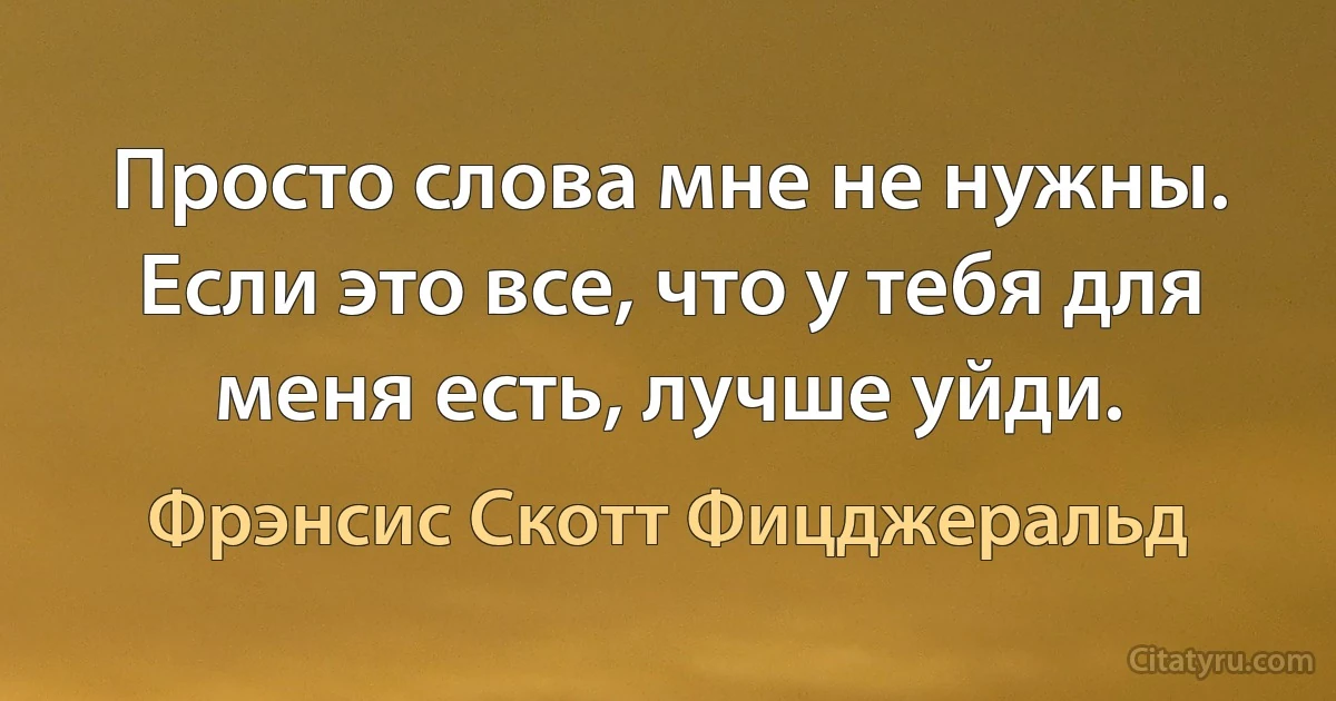 Просто слова мне не нужны. Если это все, что у тебя для меня есть, лучше уйди. (Фрэнсис Скотт Фицджеральд)