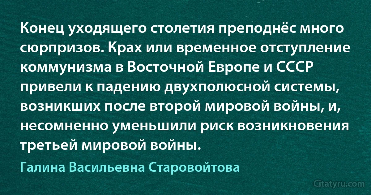 Конец уходящего столетия преподнёс много сюрпризов. Крах или временное отступление коммунизма в Восточной Европе и СССР привели к падению двухполюсной системы, возникших после второй мировой войны, и, несомненно уменьшили риск возникновения третьей мировой войны. (Галина Васильевна Старовойтова)