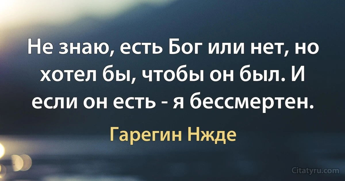 Не знаю, есть Бог или нет, но хотел бы, чтобы он был. И если он есть - я бессмертен. (Гарегин Нжде)