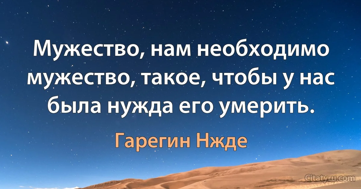 Мужество, нам необходимо мужество, такое, чтобы у нас была нужда его умерить. (Гарегин Нжде)