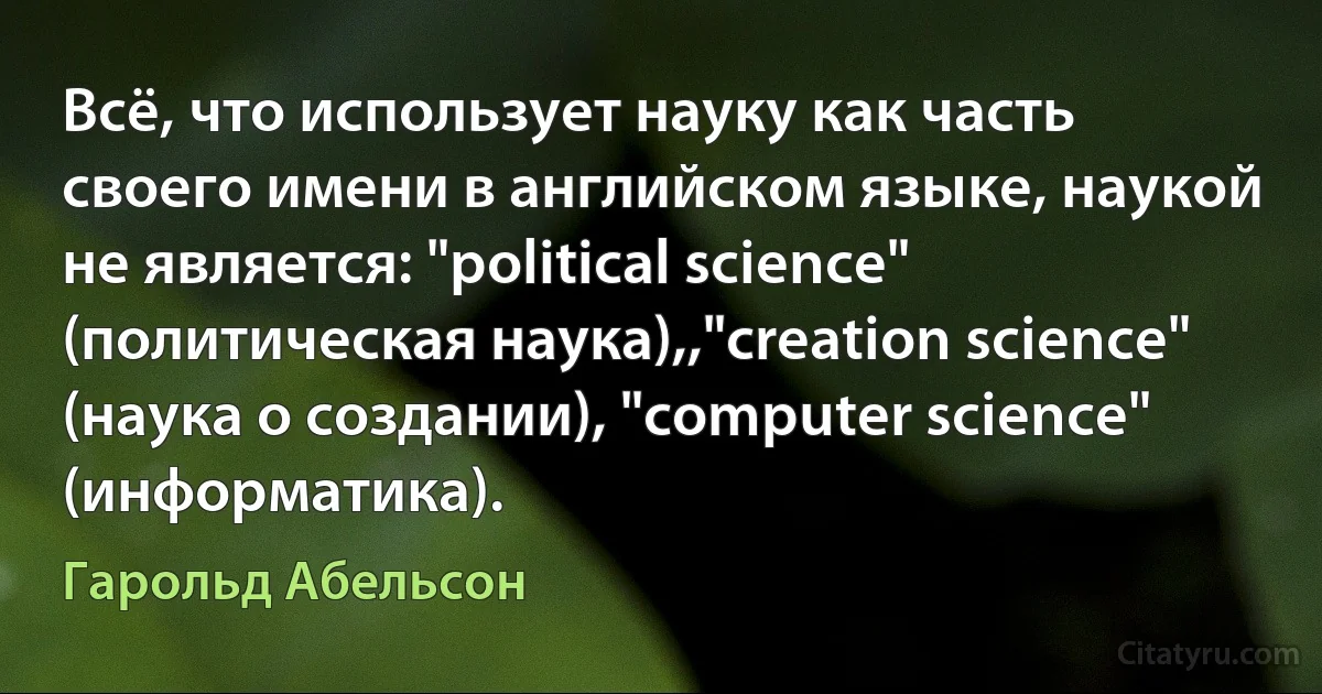 Всё, что использует науку как часть своего имени в английском языке, наукой не является: "political science" (политическая наука),,"creation science" (наука о создании), "computer science" (информатика). (Гарольд Абельсон)