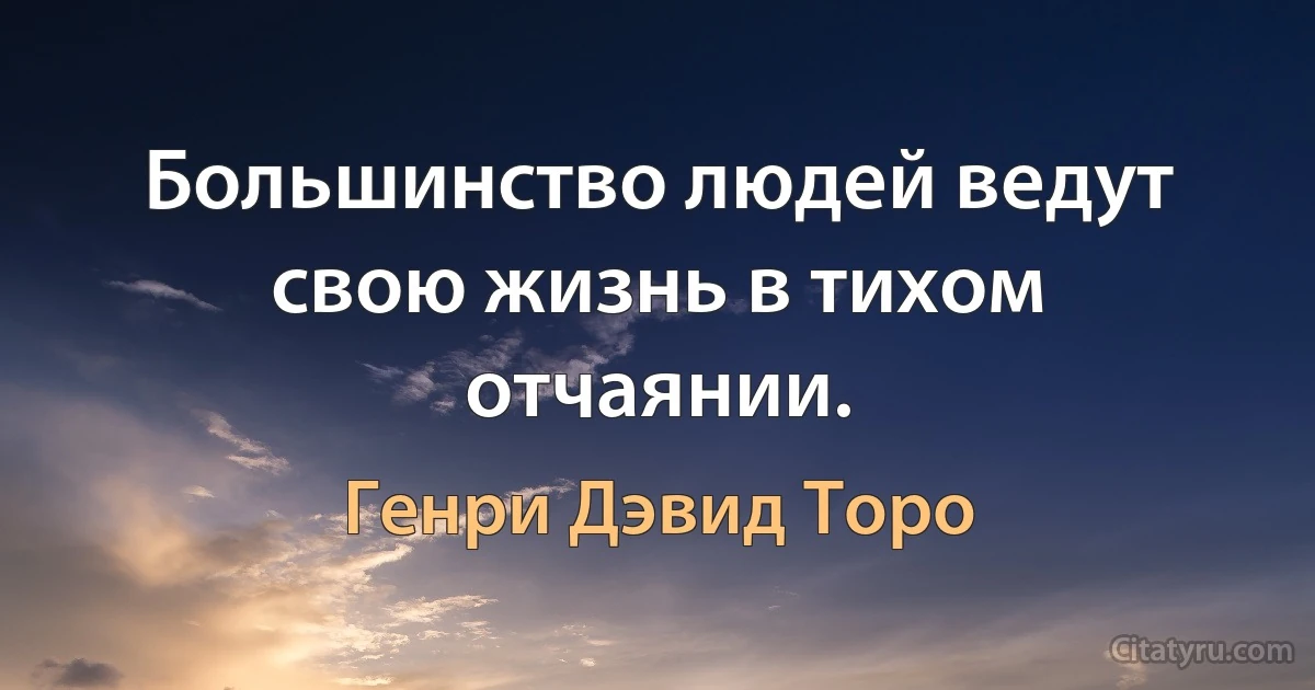 Большинство людей ведут свою жизнь в тихом отчаянии. (Генри Дэвид Торо)