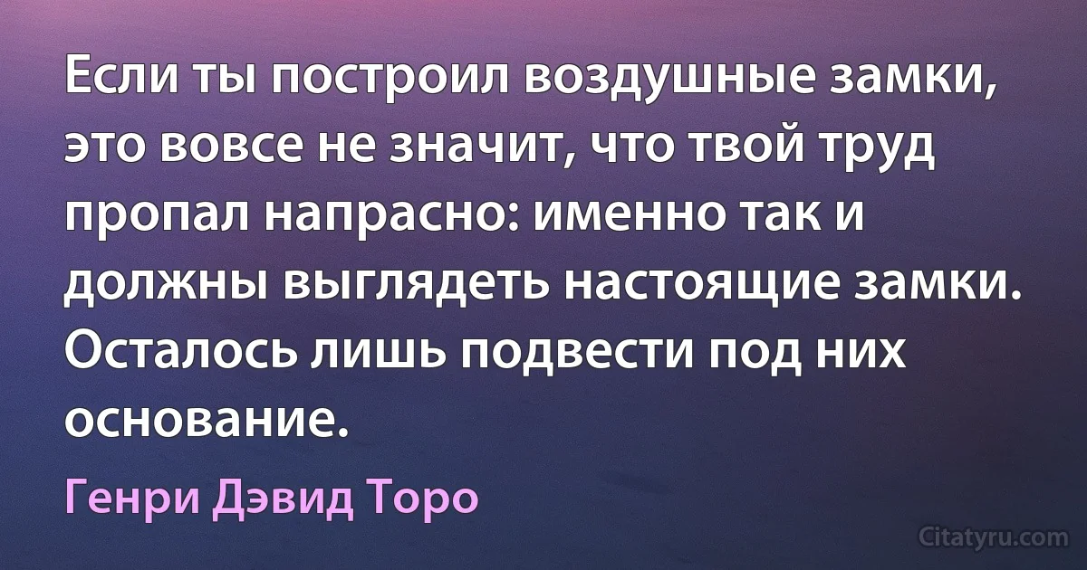 Если ты построил воздушные замки, это вовсе не значит, что твой труд пропал напрасно: именно так и должны выглядеть настоящие замки. Осталось лишь подвести под них основание. (Генри Дэвид Торо)