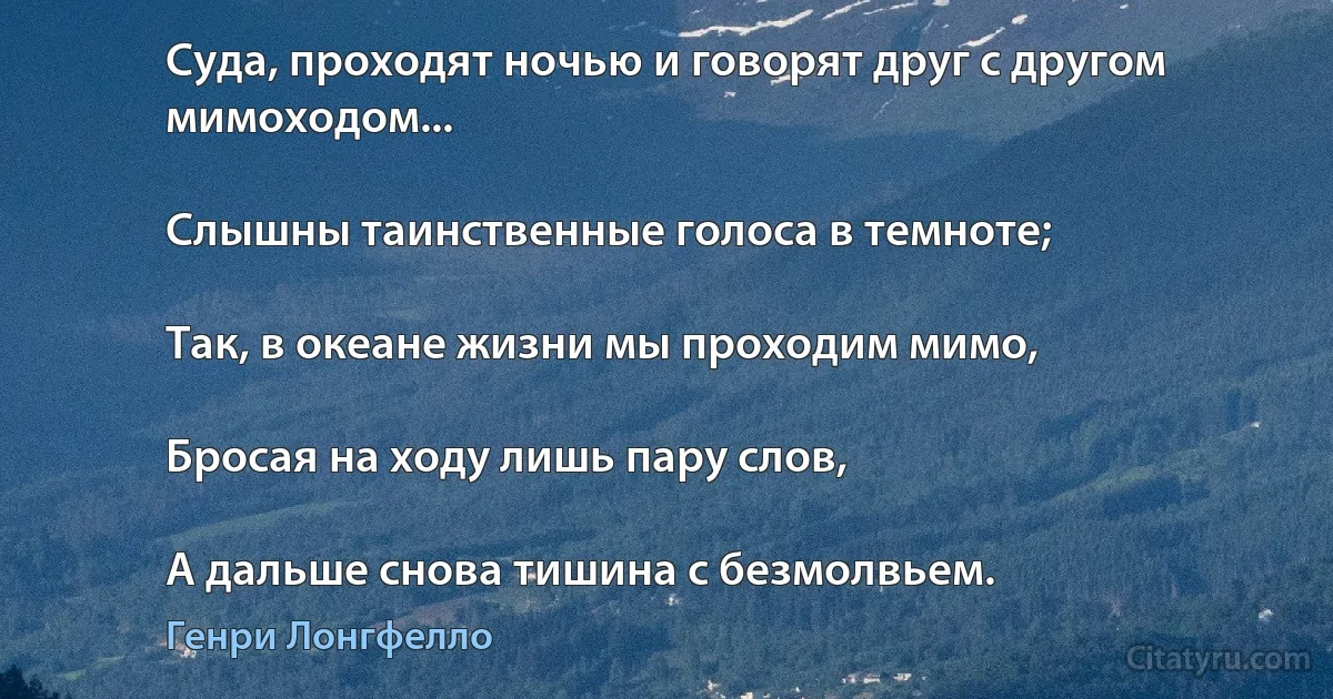 Суда, проходят ночью и говорят друг с другом мимоходом...

Слышны таинственные голоса в темноте;

Так, в океане жизни мы проходим мимо,

Бросая на ходу лишь пару слов,

А дальше снова тишина с безмолвьем. (Генри Лонгфелло)