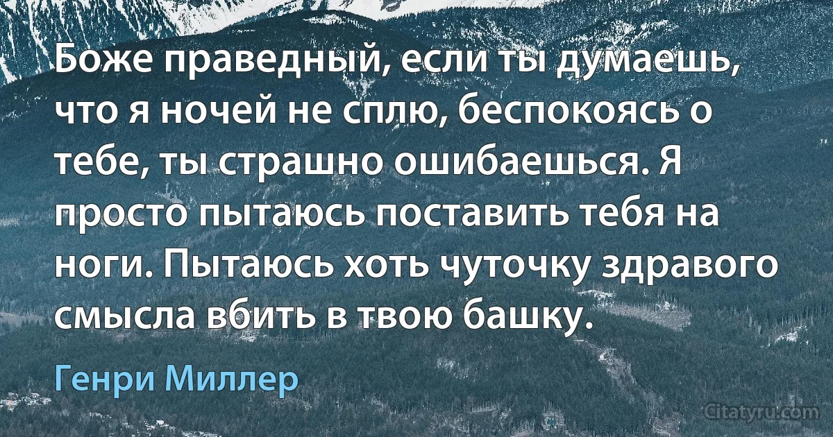 Боже праведный, если ты думаешь, что я ночей не сплю, беспокоясь о тебе, ты страшно ошибаешься. Я просто пытаюсь поставить тебя на ноги. Пытаюсь хоть чуточку здравого смысла вбить в твою башку. (Генри Миллер)